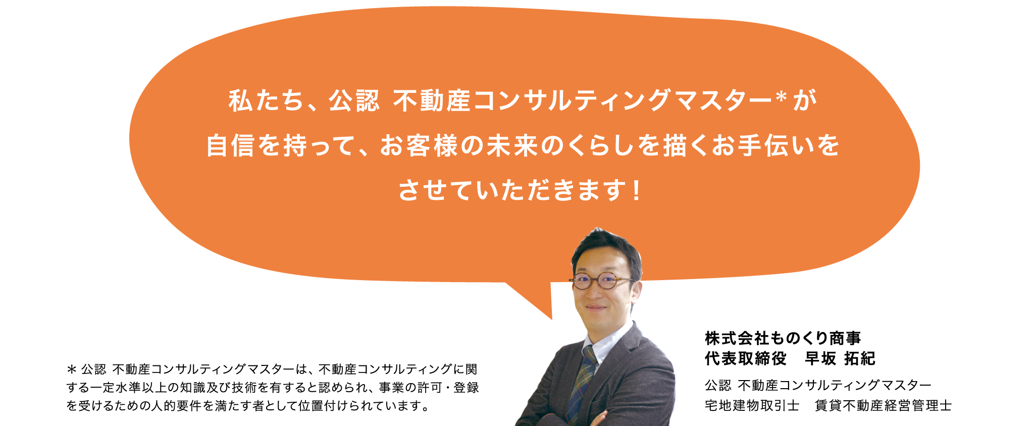 私たち、公認 不動産コンサルティングマスターが自信を持って、お客様の未来のくらしを描くお手伝いをさせていただきます！株式会社ものくり商事 代表取締役　早坂 拓紀 公認 不動産コンサルティングマスター 宅地建物取引士　賃貸不動産経営管理士 